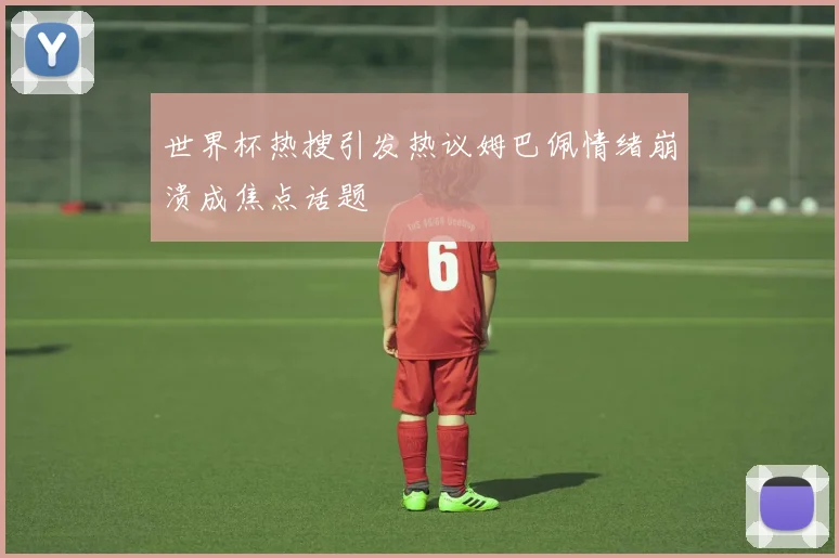世界杯热搜引发热议姆巴佩情绪崩溃成焦点话题