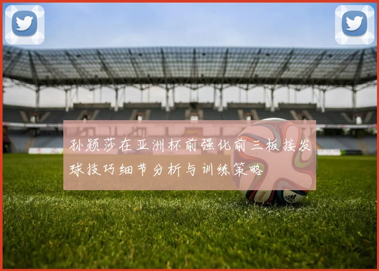 孙颖莎在亚洲杯前强化前三板接发球技巧细节分析与训练策略