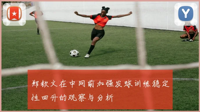 郑钦文在中网前加强发球训练稳定性回升的观察与分析
